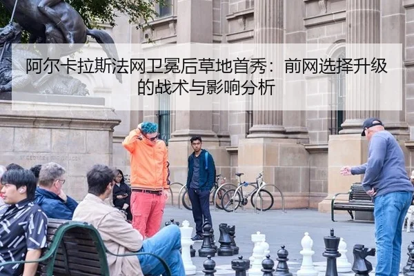阿尔卡拉斯法网卫冕后草地首秀：前网选择升级的战术与影响分析